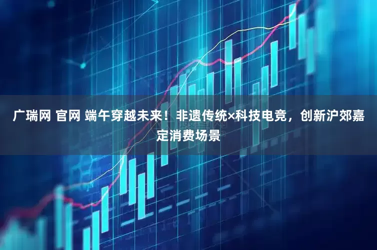 广瑞网 官网 端午穿越未来！非遗传统×科技电竞，创新沪郊嘉定消费场景