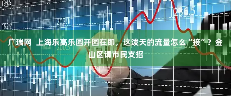 广瑞网  上海乐高乐园开园在即，这泼天的流量怎么“接”？金山区请市民支招