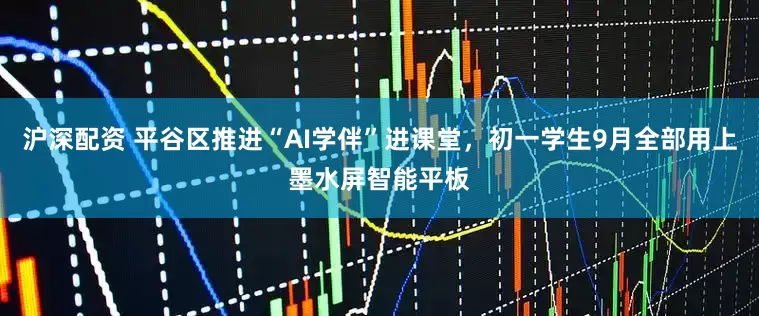沪深配资 平谷区推进“AI学伴”进课堂，初一学生9月全部用上墨水屏智能平板