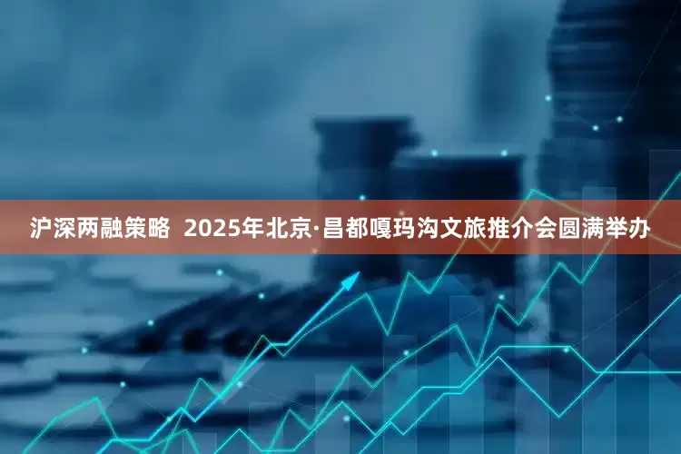 沪深两融策略  2025年北京·昌都嘎玛沟文旅推介会圆满举办