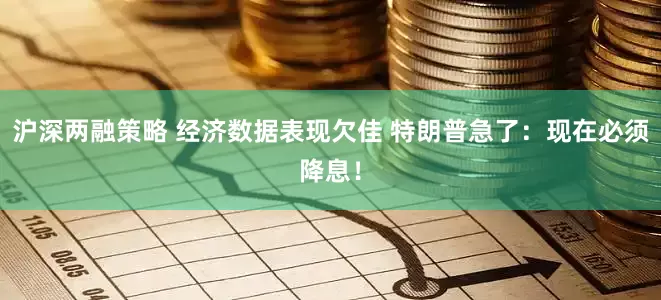 沪深两融策略 经济数据表现欠佳 特朗普急了：现在必须降息！