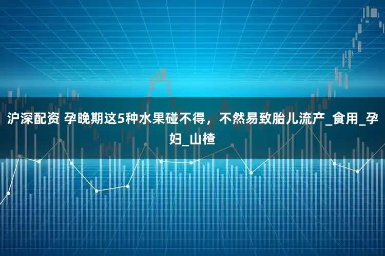 沪深配资 孕晚期这5种水果碰不得，不然易致胎儿流产_食用_孕妇_山楂