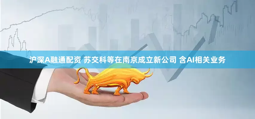 沪深A融通配资 苏交科等在南京成立新公司 含AI相关业务