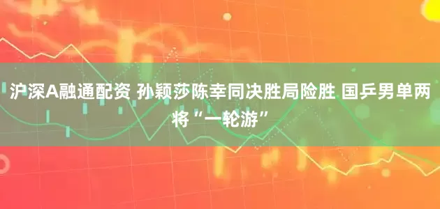 沪深A融通配资 孙颖莎陈幸同决胜局险胜 国乒男单两将“一轮游”