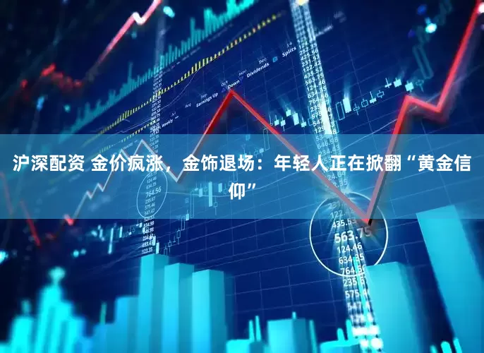 沪深配资 金价疯涨，金饰退场：年轻人正在掀翻“黄金信仰”