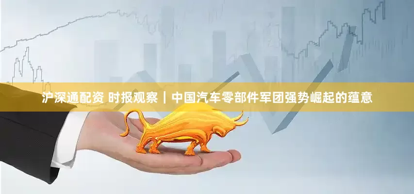 沪深通配资 时报观察｜中国汽车零部件军团强势崛起的蕴意