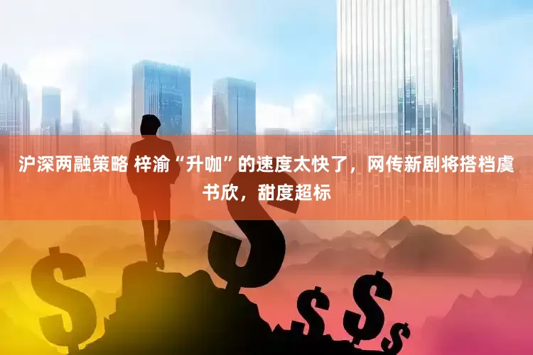 沪深两融策略 梓渝“升咖”的速度太快了，网传新剧将搭档虞书欣，甜度超标