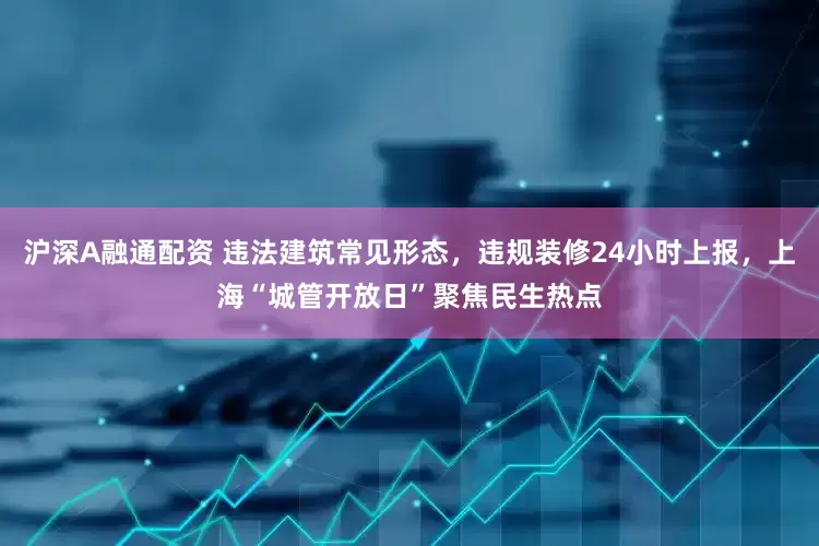 沪深A融通配资 违法建筑常见形态，违规装修24小时上报，上海“城管开放日”聚焦民生热点