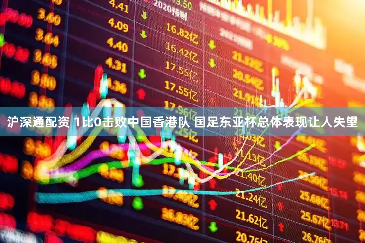 沪深通配资 1比0击败中国香港队 国足东亚杯总体表现让人失望
