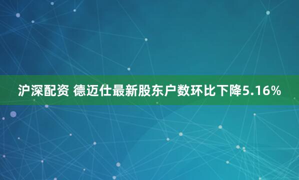 沪深配资 德迈仕最新股东户数环比下降5.16%