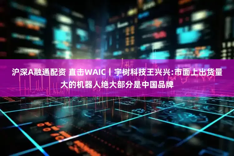 沪深A融通配资 直击WAIC丨宇树科技王兴兴:市面上出货量大的机器人绝大部分是中国品牌