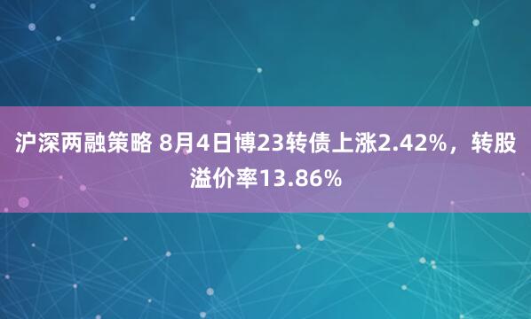 沪深两融策略 8月4日博23转债上涨2.42%，转股溢价率13.86%
