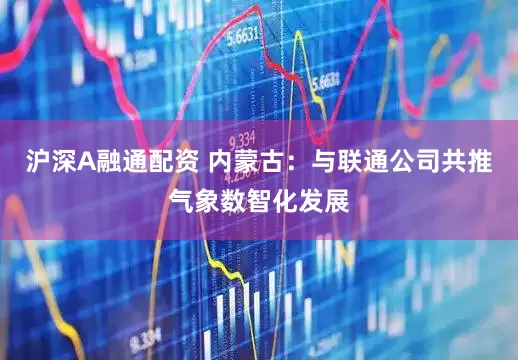 沪深A融通配资 内蒙古：与联通公司共推气象数智化发展