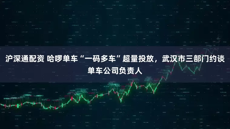 沪深通配资 哈啰单车“一码多车”超量投放，武汉市三部门约谈单车公司负责人
