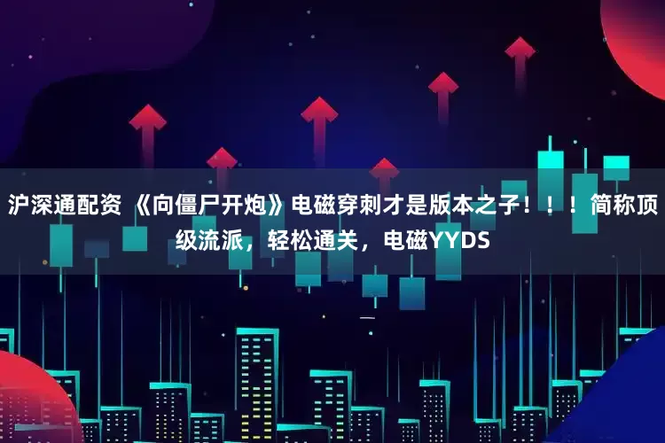 沪深通配资 《向僵尸开炮》电磁穿刺才是版本之子！！！简称顶级流派，轻松通关，电磁YYDS