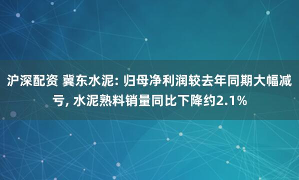 沪深配资 冀东水泥: 归母净利润较去年同期大幅减亏, 水泥熟料销量同比下降约2.1%