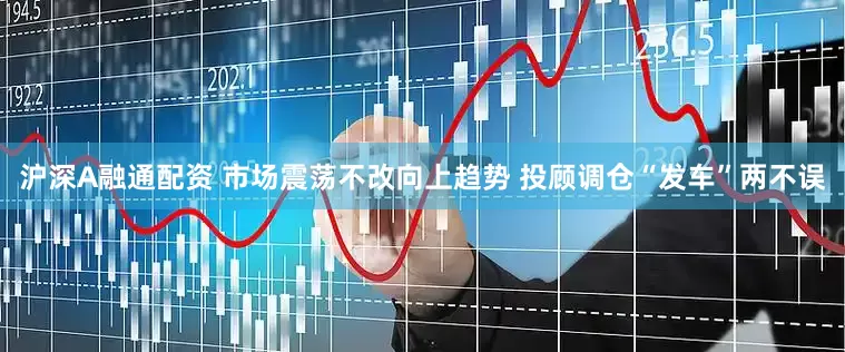 沪深A融通配资 市场震荡不改向上趋势 投顾调仓“发车”两不误
