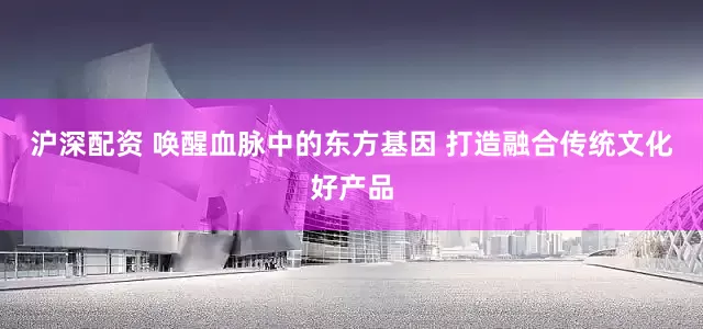 沪深配资 唤醒血脉中的东方基因 打造融合传统文化好产品