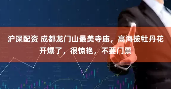 沪深配资 成都龙门山最美寺庙，高海拔牡丹花开爆了，很惊艳，不要门票